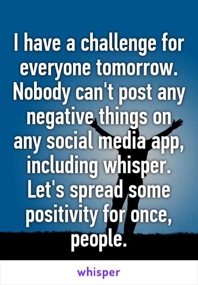 I have a challenge for everyone tomorrow. Nobody can't post any negative things on any social media app, including whisper. Let's spread some positivity for once, people.