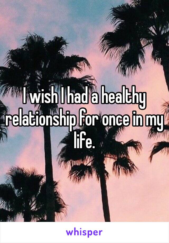 I wish I had a healthy relationship for once in my life. 