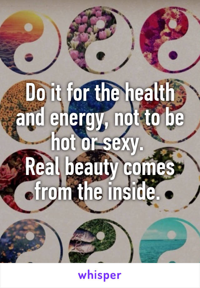 Do it for the health and energy, not to be hot or sexy. 
Real beauty comes from the inside. 