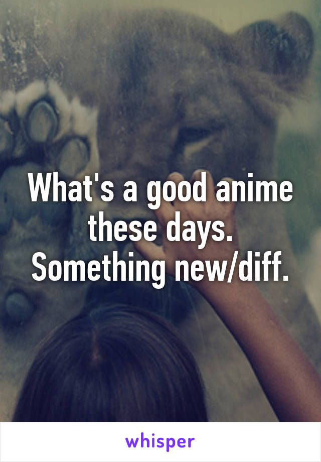 What's a good anime these days. Something new/diff.