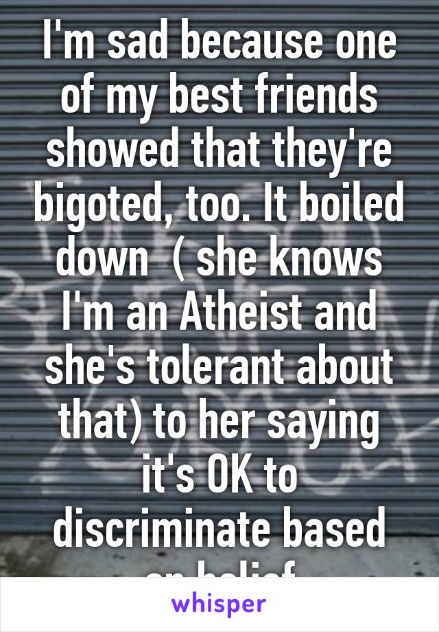 I'm sad because one of my best friends showed that they're bigoted, too. It boiled down  ( she knows I'm an Atheist and she's tolerant about that) to her saying it's OK to discriminate based on belief