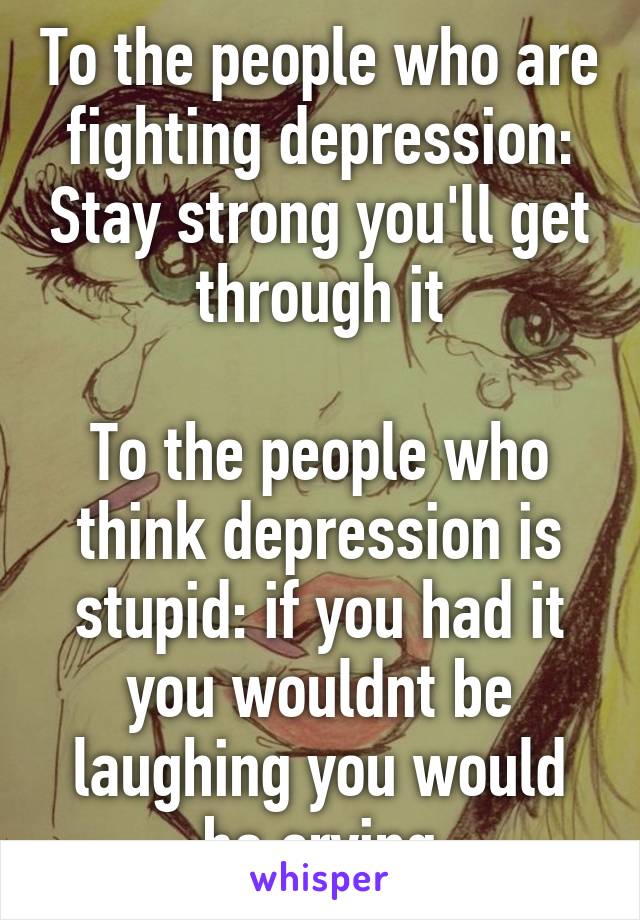 To the people who are fighting depression: Stay strong you'll get through it

To the people who think depression is stupid: if you had it you wouldnt be laughing you would be crying