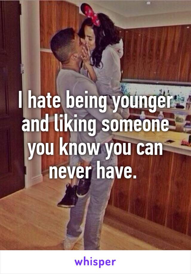 I hate being younger and liking someone you know you can never have. 