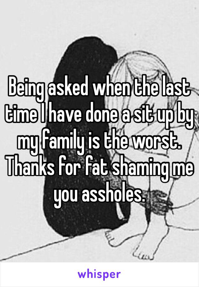 Being asked when the last time I have done a sit up by my family is the worst. Thanks for fat shaming me you assholes. 