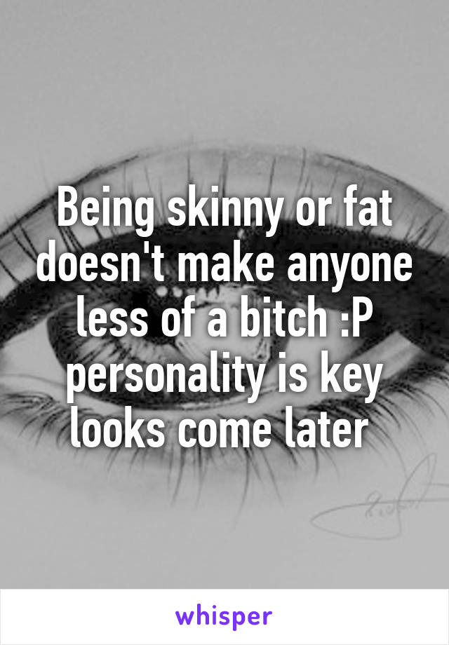 Being skinny or fat doesn't make anyone less of a bitch :P personality is key looks come later 