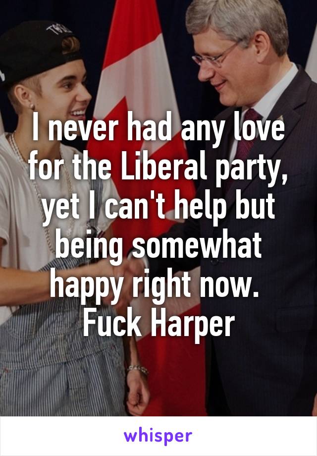 I never had any love for the Liberal party, yet I can't help but being somewhat happy right now. 
Fuck Harper