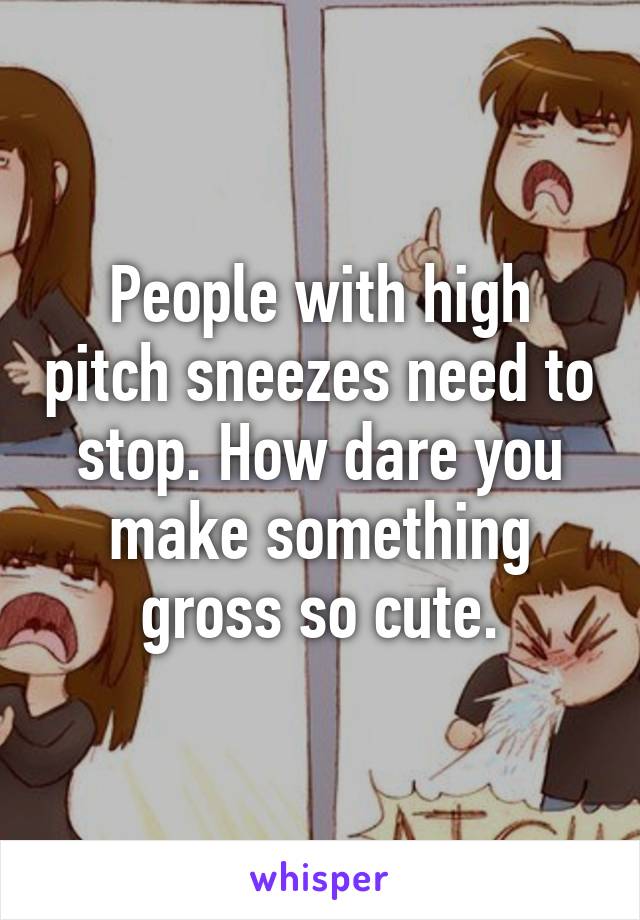 People with high pitch sneezes need to stop. How dare you make something gross so cute.