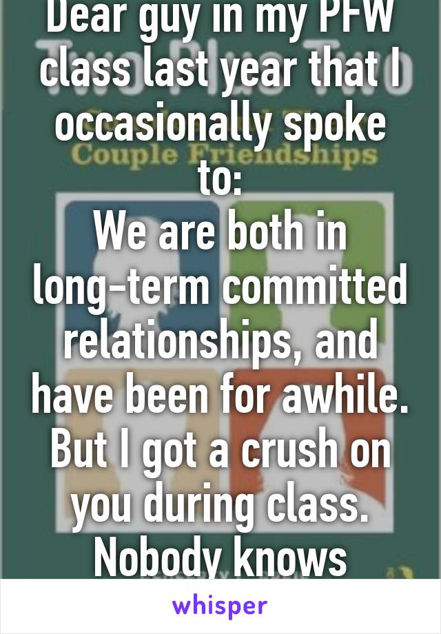 Dear guy in my PFW class last year that I occasionally spoke to:
We are both in long-term committed relationships, and have been for awhile. But I got a crush on you during class. Nobody knows though.