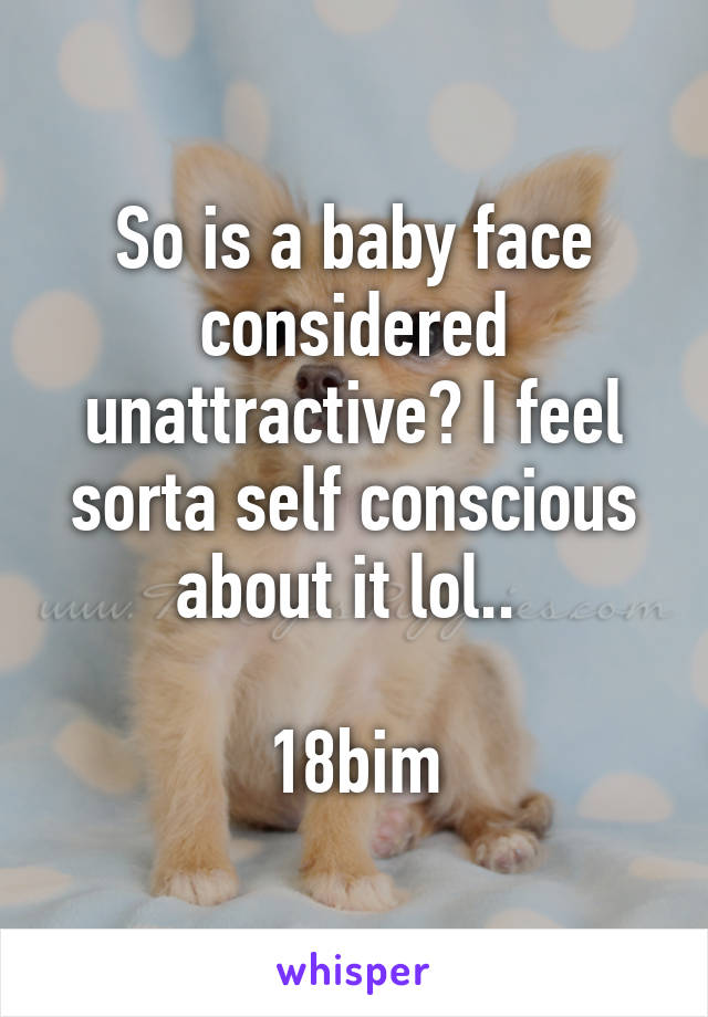 So is a baby face considered unattractive? I feel sorta self conscious about it lol.. 

18bim