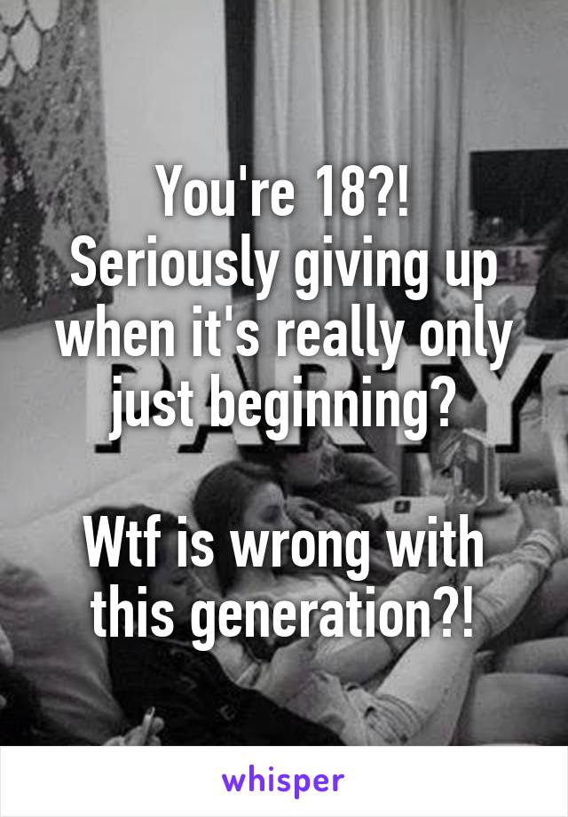 You're 18?!
Seriously giving up when it's really only just beginning?

Wtf is wrong with this generation?!