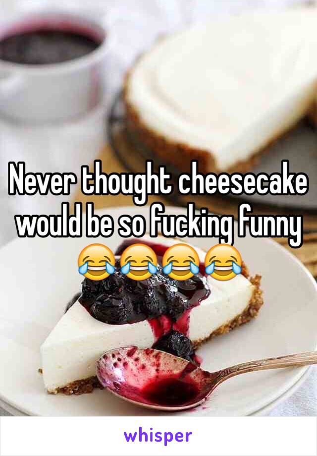 Never thought cheesecake would be so fucking funny 😂😂😂😂