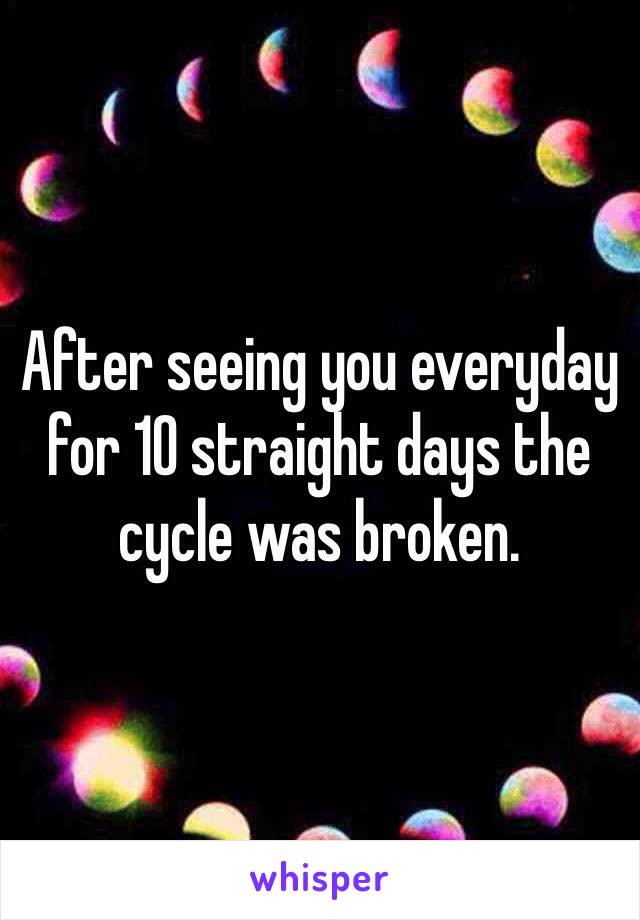 After seeing you everyday for 10 straight days the cycle was broken. 