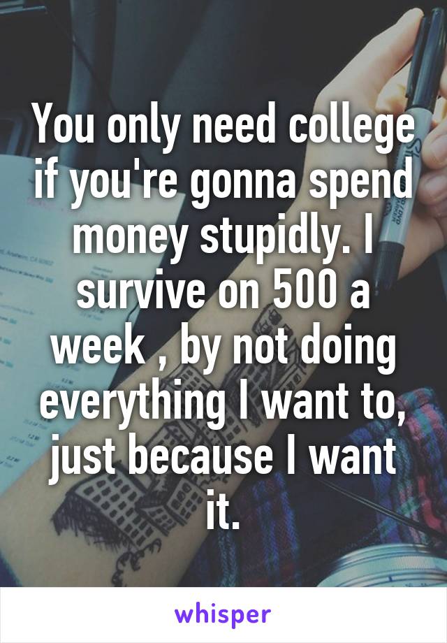 You only need college if you're gonna spend money stupidly. I survive on 500 a week , by not doing everything I want to, just because I want it.