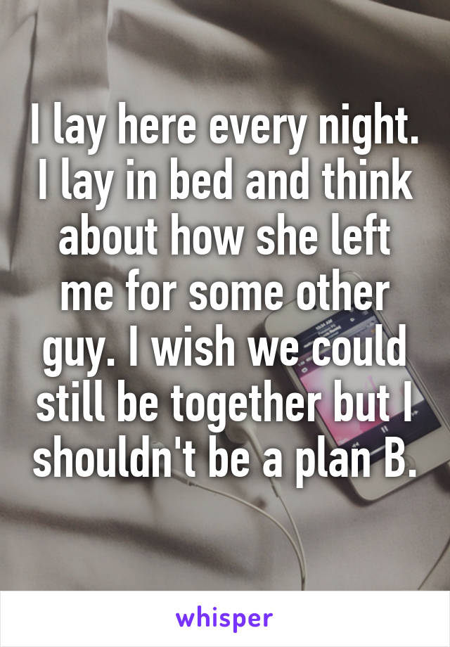 I lay here every night. I lay in bed and think about how she left me for some other guy. I wish we could still be together but I shouldn't be a plan B. 