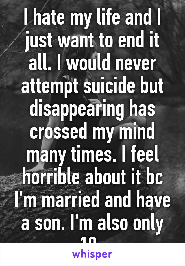 I hate my life and I just want to end it all. I would never attempt suicide but disappearing has crossed my mind many times. I feel horrible about it bc I'm married and have a son. I'm also only 19. 