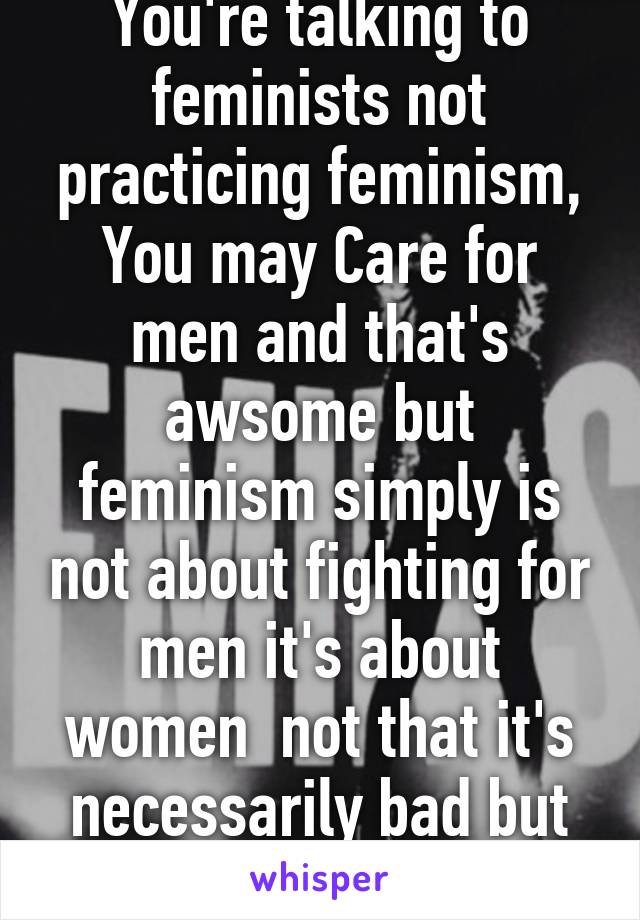 You're talking to feminists not practicing feminism,
You may Care for men and that's awsome but feminism simply is not about fighting for men it's about women  not that it's necessarily bad but still