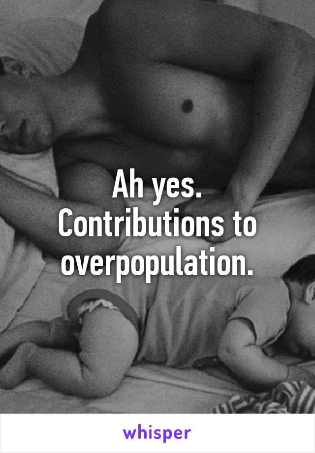 Ah yes.
Contributions to overpopulation.