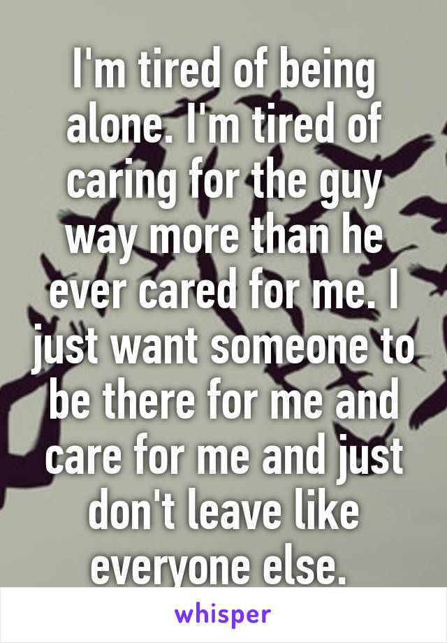 I'm tired of being alone. I'm tired of caring for the guy way more than he ever cared for me. I just want someone to be there for me and care for me and just don't leave like everyone else. 