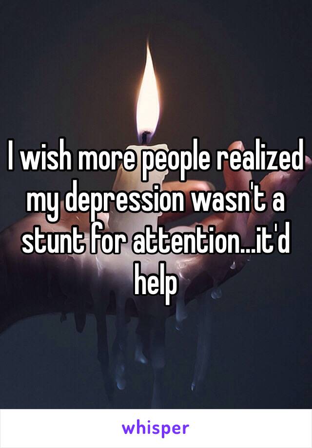 I wish more people realized my depression wasn't a stunt for attention...it'd help