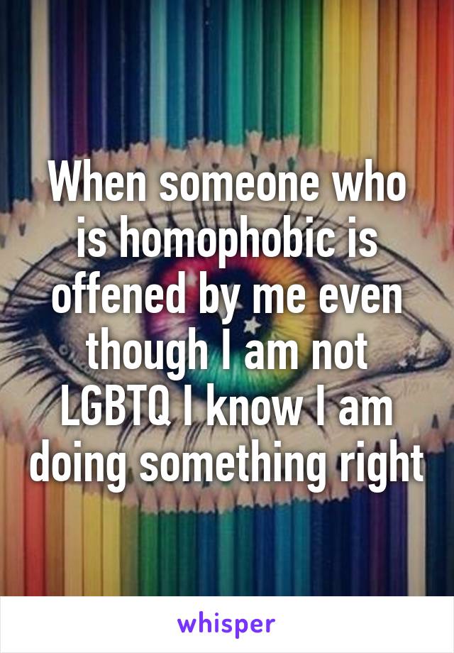 When someone who is homophobic is offened by me even though I am not LGBTQ I know I am doing something right