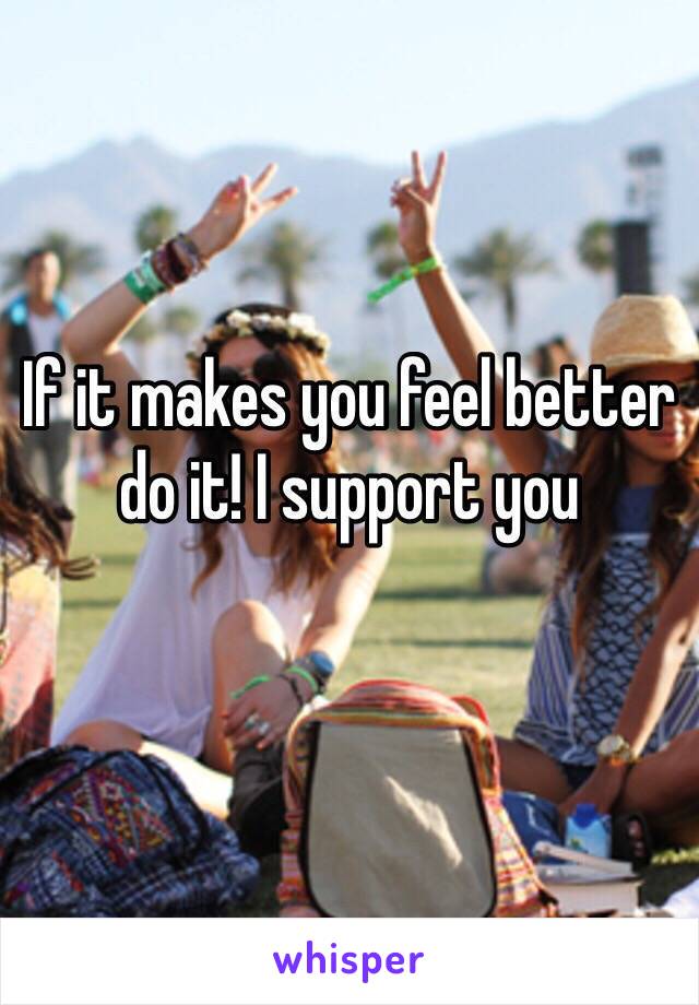 If it makes you feel better do it! I support you 

