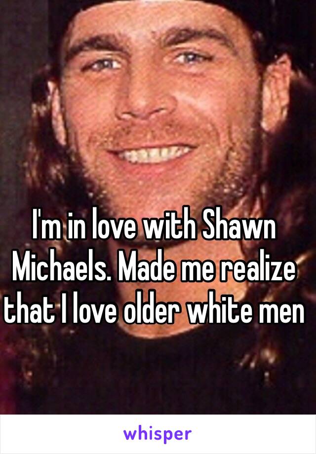 I'm in love with Shawn Michaels. Made me realize that I love older white men 