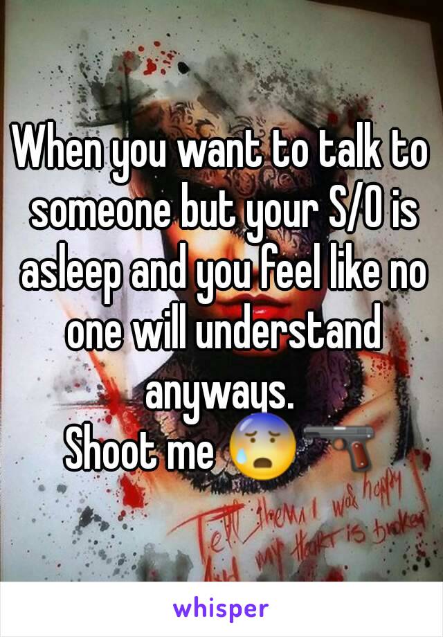 When you want to talk to someone but your S/O is asleep and you feel like no one will understand anyways. 
Shoot me 😰🔫