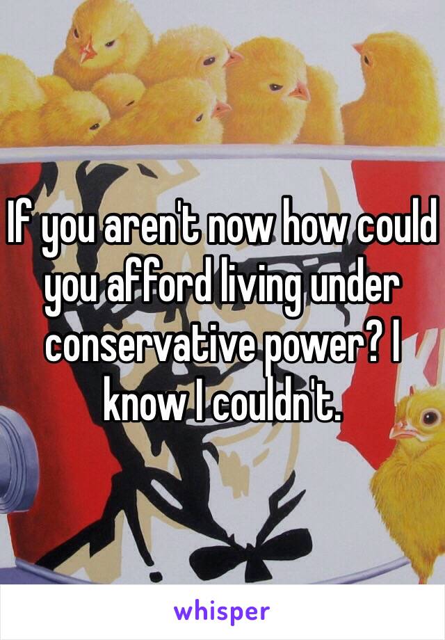 If you aren't now how could you afford living under conservative power? I know I couldn't.