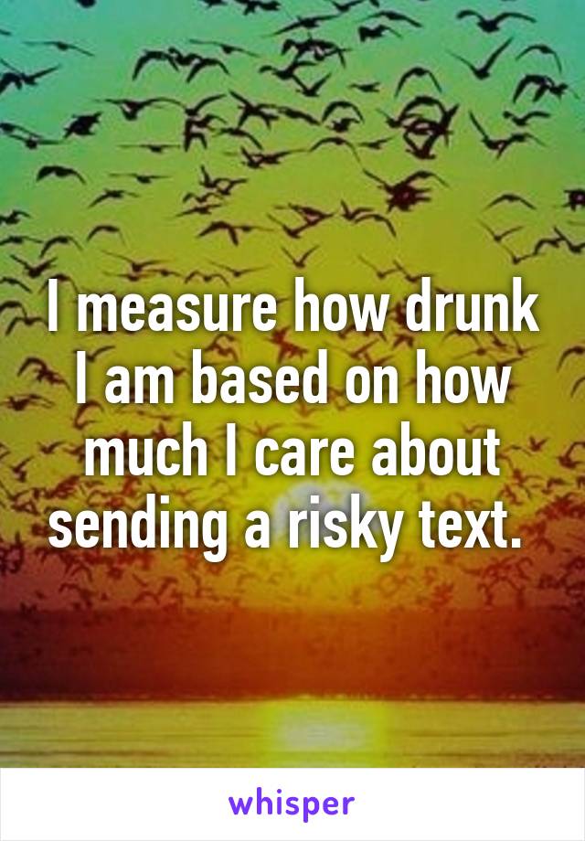 I measure how drunk I am based on how much I care about sending a risky text. 