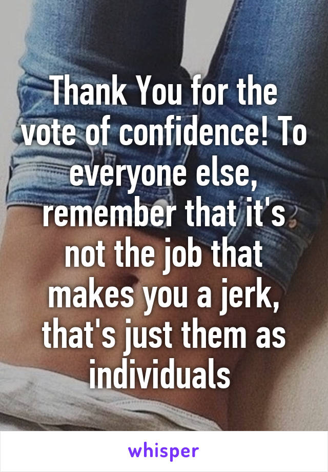 Thank You for the vote of confidence! To everyone else, remember that it's not the job that makes you a jerk, that's just them as individuals 
