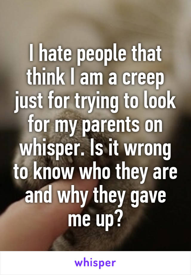 I hate people that think I am a creep just for trying to look for my parents on whisper. Is it wrong to know who they are and why they gave me up?