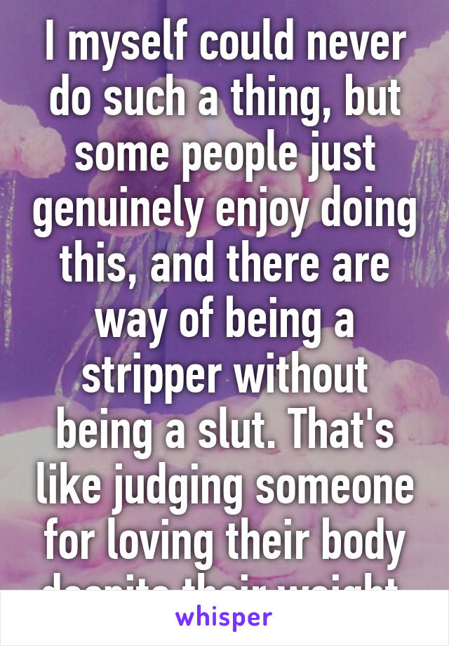 I myself could never do such a thing, but some people just genuinely enjoy doing this, and there are way of being a stripper without being a slut. That's like judging someone for loving their body despite their weight.