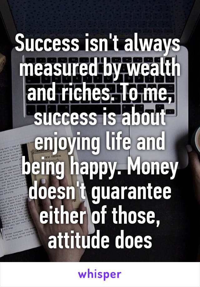 Success isn't always  measured by wealth and riches. To me, success is about enjoying life and being happy. Money doesn't guarantee either of those, attitude does