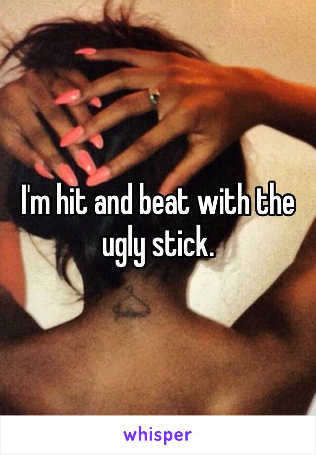 I'm hit and beat with the ugly stick. 