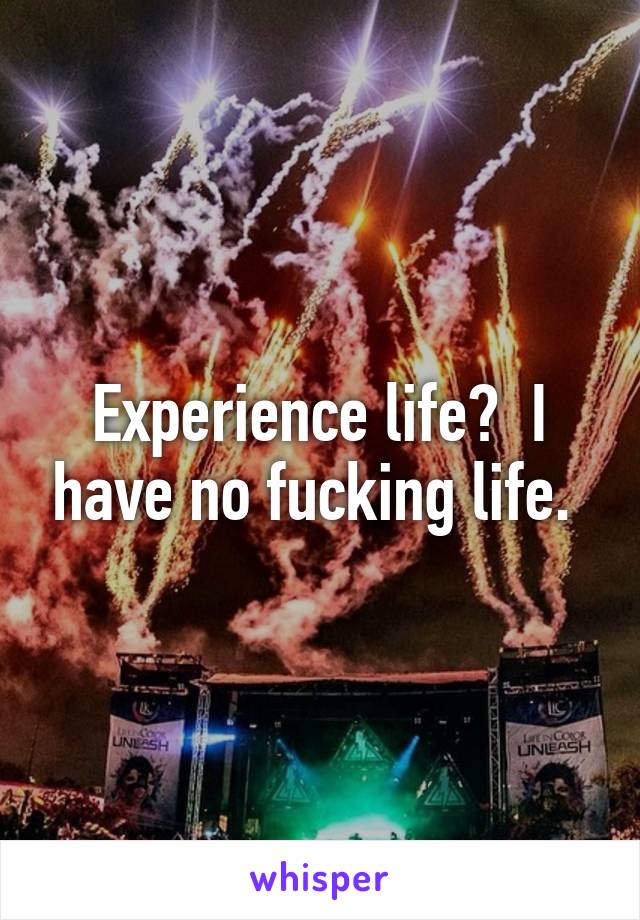 Experience life?  I have no fucking life. 