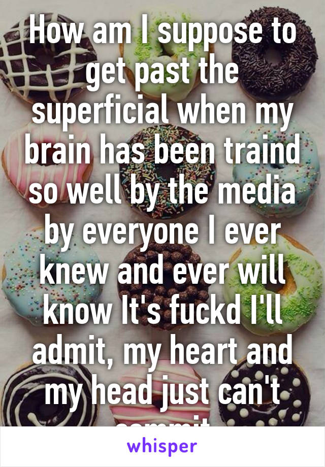 How am I suppose to get past the superficial when my brain has been traind so well by the media by everyone I ever knew and ever will know It's fuckd I'll admit, my heart and my head just can't commit