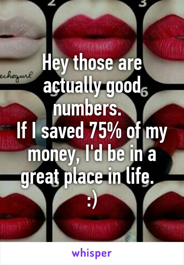 Hey those are actually good numbers.  
If I saved 75% of my money, I'd be in a great place in life.  
:)