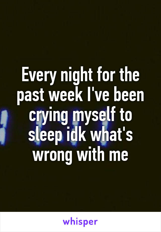 Every night for the past week I've been crying myself to sleep idk what's wrong with me