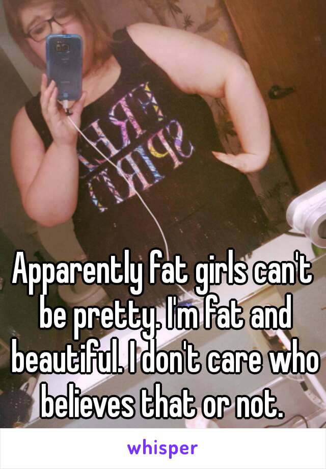 Apparently fat girls can't be pretty. I'm fat and beautiful. I don't care who believes that or not. 