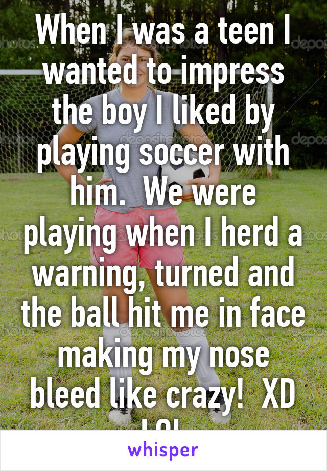 When I was a teen I wanted to impress the boy I liked by playing soccer with him.  We were playing when I herd a warning, turned and the ball hit me in face making my nose bleed like crazy!  XD LOL