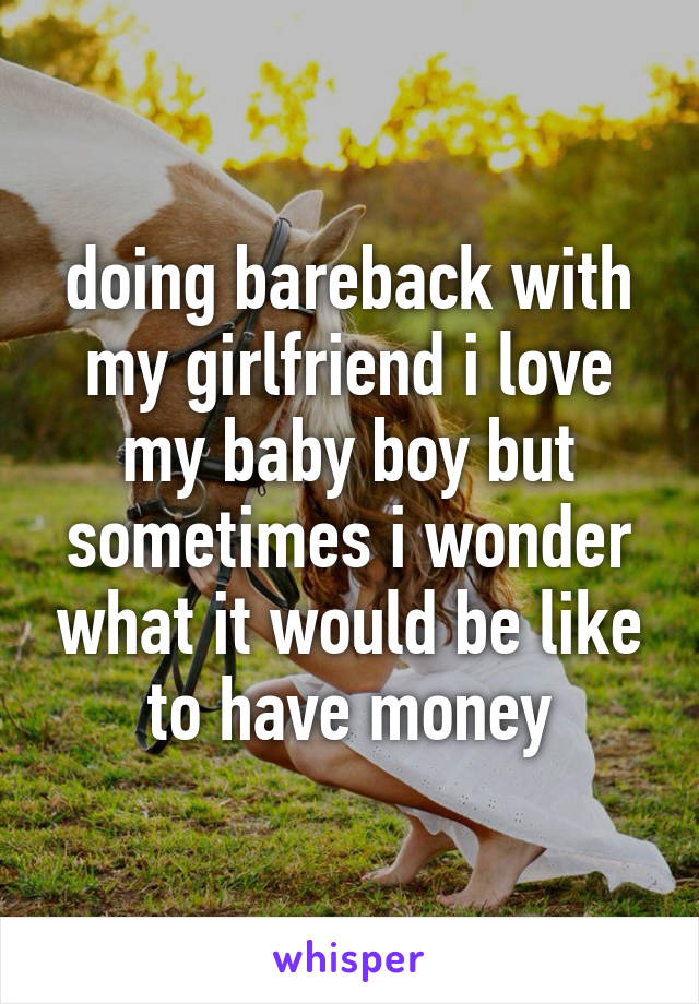 doing bareback with my girlfriend i love my baby boy but sometimes i wonder what it would be like to have money