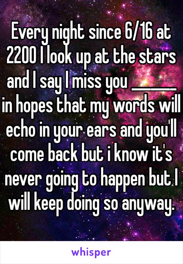 Every night since 6/16 at 2200 I look up at the stars and I say I miss you _______ in hopes that my words will echo in your ears and you'll come back but i know it's never going to happen but I will keep doing so anyway. 