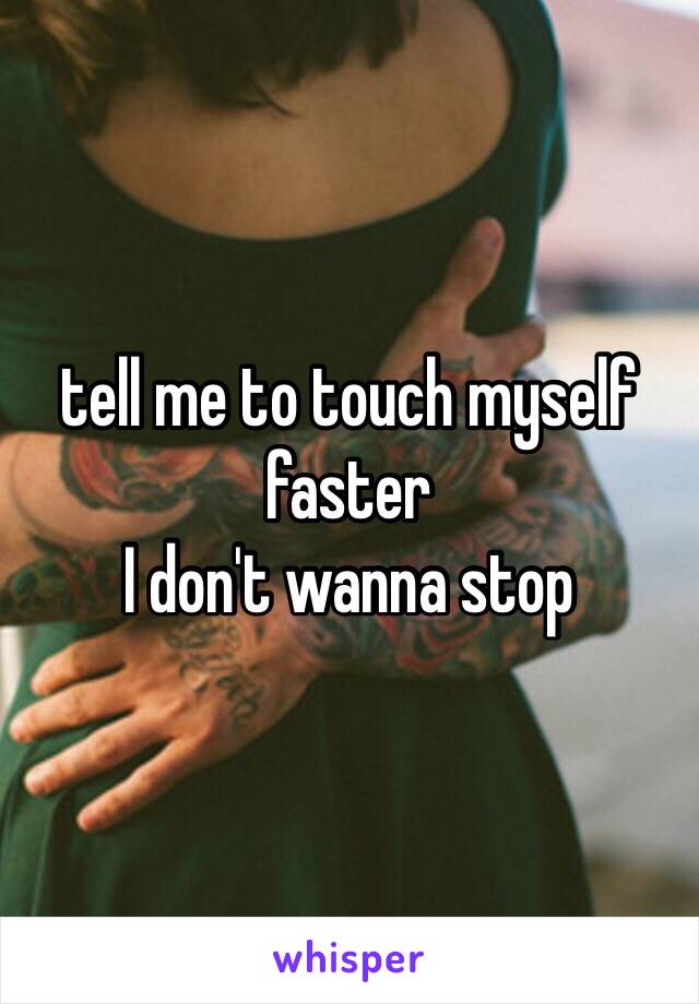 tell me to touch myself faster 
I don't wanna stop