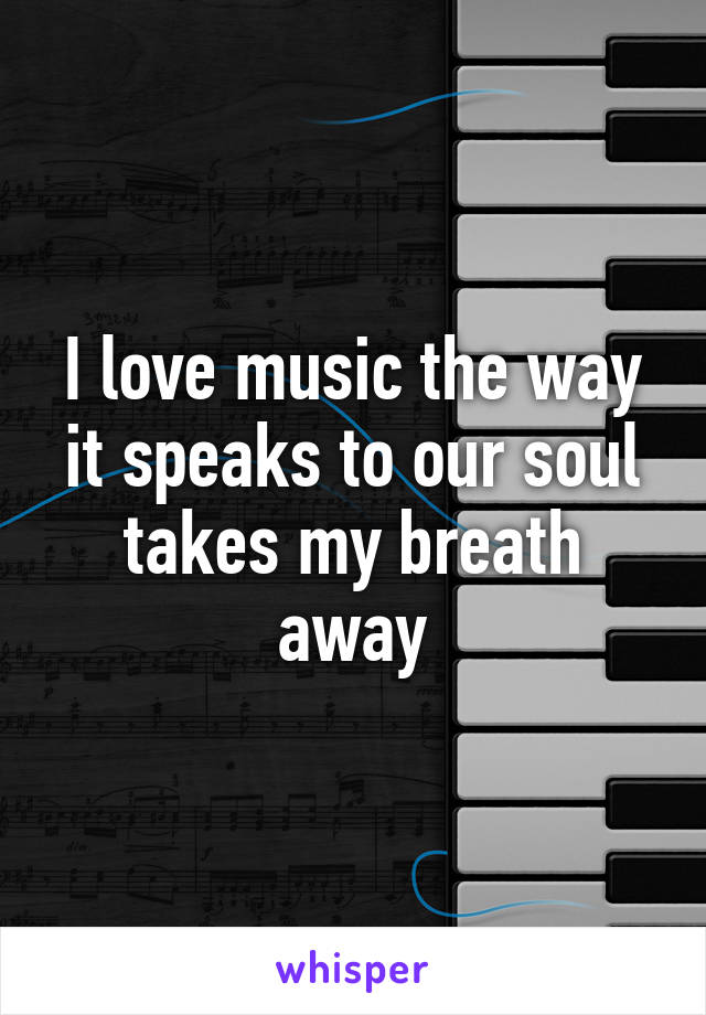 I love music the way it speaks to our soul takes my breath away