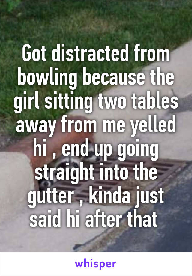 Got distracted from bowling because the girl sitting two tables away from me yelled hi , end up going straight into the gutter , kinda just said hi after that 