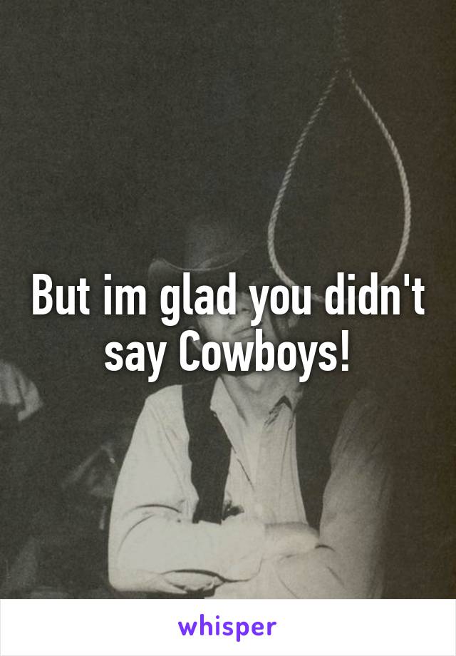 But im glad you didn't say Cowboys!