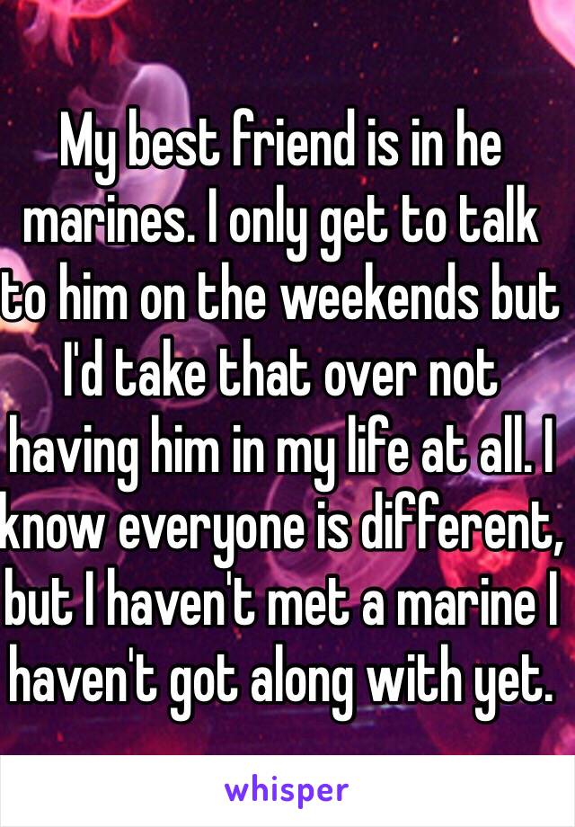 My best friend is in he marines. I only get to talk to him on the weekends but I'd take that over not having him in my life at all. I know everyone is different, but I haven't met a marine I haven't got along with yet. 