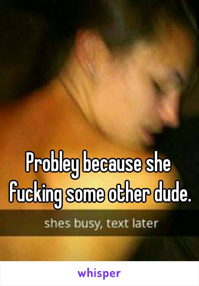 Probley because she fucking some other dude.