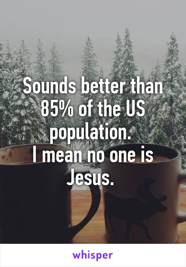 Sounds better than 85% of the US population. 
I mean no one is Jesus. 