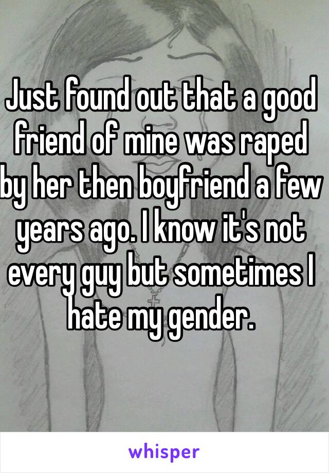 Just found out that a good friend of mine was raped by her then boyfriend a few years ago. I know it's not every guy but sometimes I hate my gender.